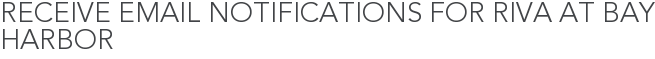 Receive Email Notifications for Riva at Bay Harbor