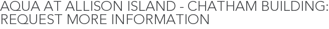 Aqua at Allison Island - Chatham Building: Request More Information