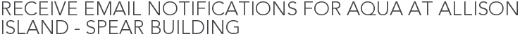 Receive Email Notifications for Aqua at Allison Island - Spear Building