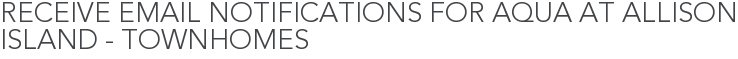 Receive Email Notifications for Aqua at Allison Island - Townhomes