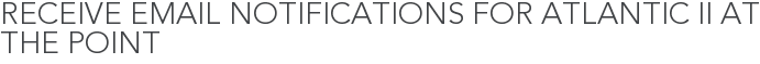 Receive Email Notifications for Atlantic II at The Point