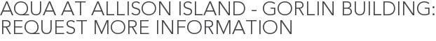 Aqua at Allison Island - Gorlin Building: Request More Information