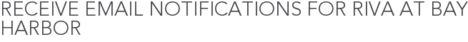 Receive Email Notifications for Riva at Bay Harbor