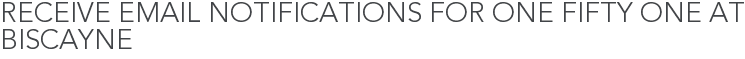 Receive Email Notifications for One Fifty One At Biscayne